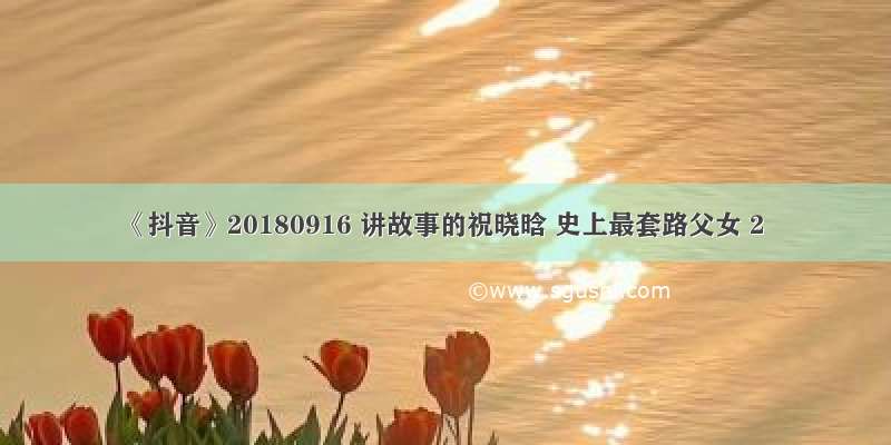 《抖音》20180916 讲故事的祝晓晗 史上最套路父女 2