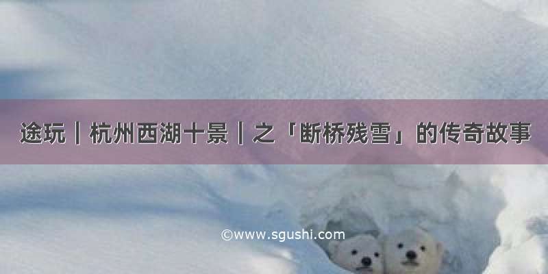 途玩｜杭州西湖十景｜之「断桥残雪」的传奇故事