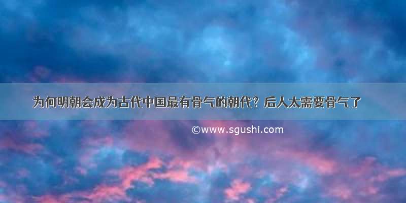 为何明朝会成为古代中国最有骨气的朝代？后人太需要骨气了