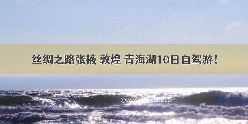 丝绸之路张掖 敦煌 青海湖10日自驾游！