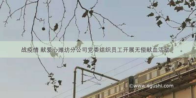 战疫情 献爱心潍坊分公司党委组织员工开展无偿献血活动