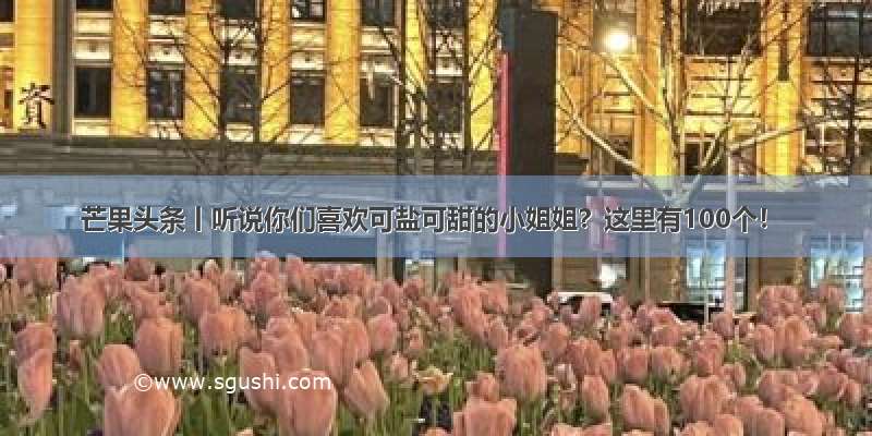 芒果头条丨听说你们喜欢可盐可甜的小姐姐？这里有100个！