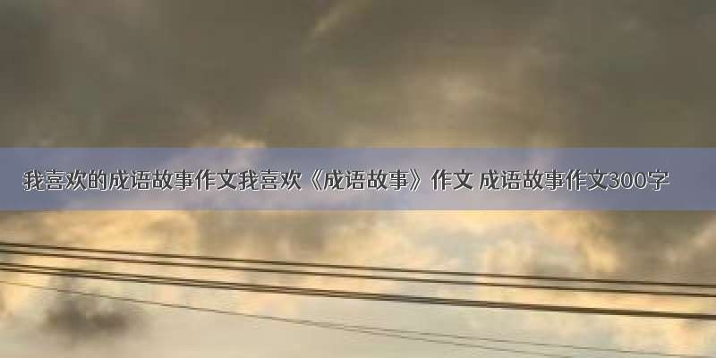 我喜欢的成语故事作文我喜欢《成语故事》作文 成语故事作文300字