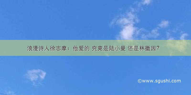 浪漫诗人徐志摩：他爱的 究竟是陆小曼 还是林徽因？