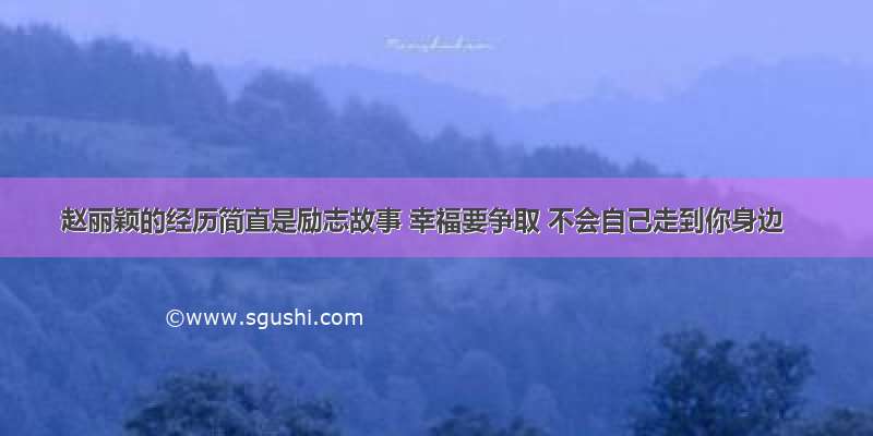 赵丽颖的经历简直是励志故事 幸福要争取 不会自己走到你身边