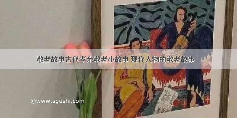 敬老故事古代孝亲敬老小故事 现代人物的敬老故事