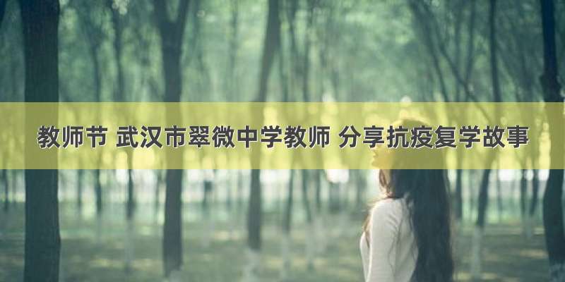 教师节 武汉市翠微中学教师 分享抗疫复学故事