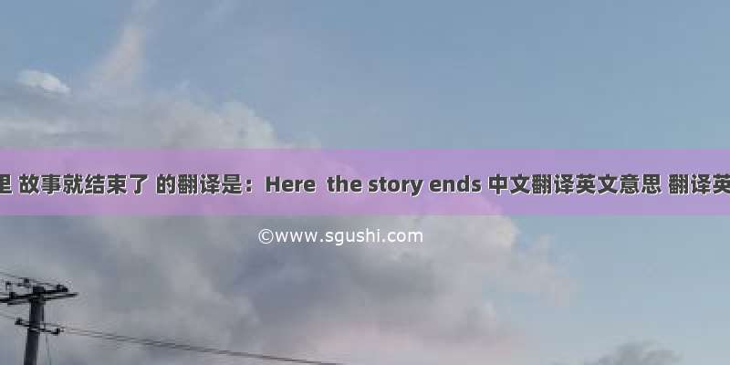 到这里 故事就结束了 的翻译是：Here  the story ends 中文翻译英文意思 翻译英语