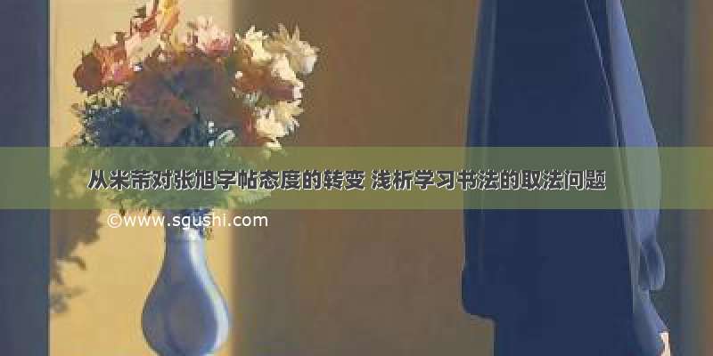 从米芾对张旭字帖态度的转变 浅析学习书法的取法问题