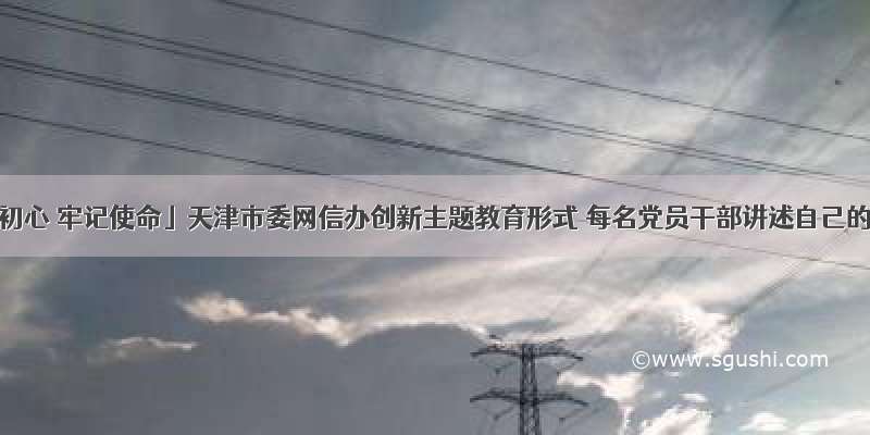 「不忘初心 牢记使命」天津市委网信办创新主题教育形式 每名党员干部讲述自己的初心