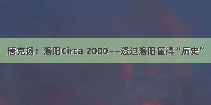 唐克扬：洛阳Circa 2000——透过洛阳懂得“历史”