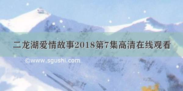 二龙湖爱情故事2018第7集高清在线观看