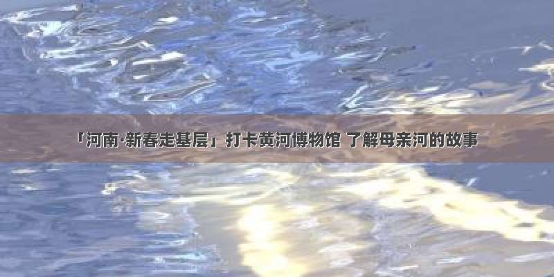 「河南·新春走基层」打卡黄河博物馆 了解母亲河的故事