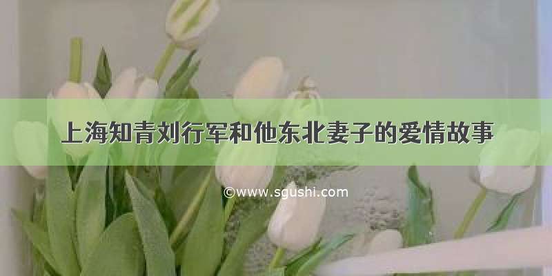 上海知青刘行军和他东北妻子的爱情故事