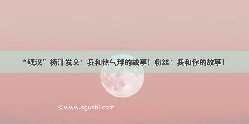 “硬汉”杨洋发文：我和热气球的故事！粉丝：我和你的故事！