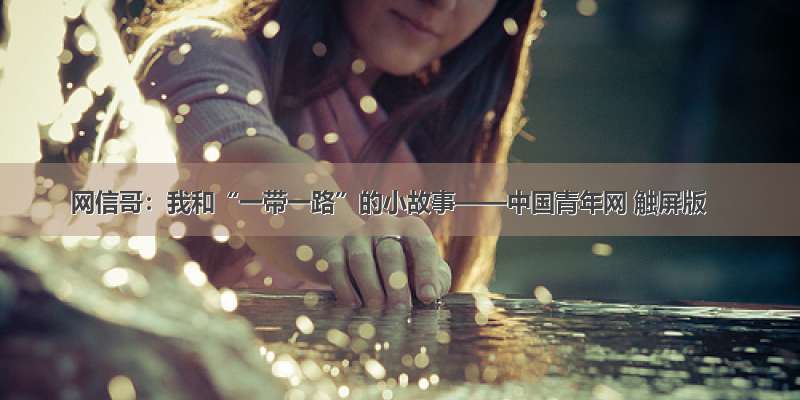 网信哥：我和“一带一路”的小故事——中国青年网 触屏版