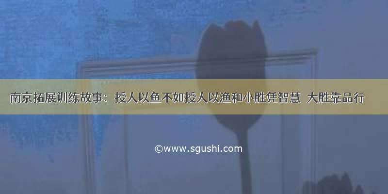 南京拓展训练故事：授人以鱼不如授人以渔和小胜凭智慧 大胜靠品行