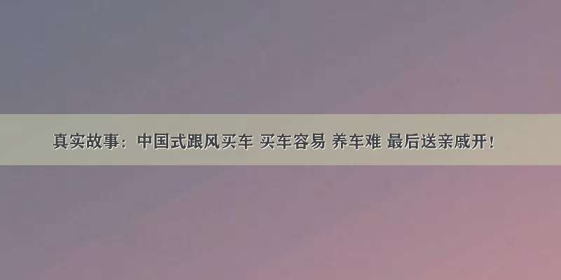 真实故事：中国式跟风买车 买车容易 养车难 最后送亲戚开！