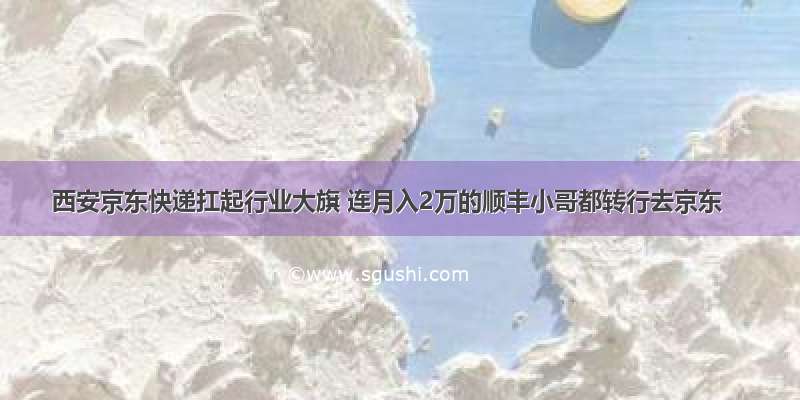 西安京东快递扛起行业大旗 连月入2万的顺丰小哥都转行去京东