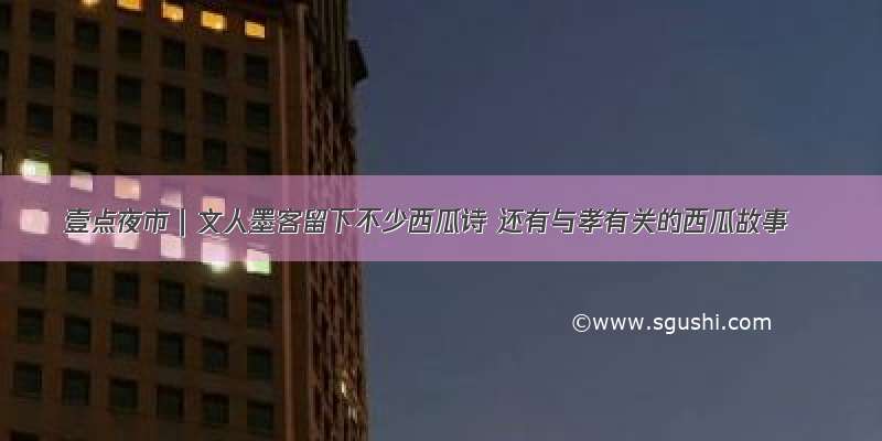 壹点夜市｜文人墨客留下不少西瓜诗 还有与孝有关的西瓜故事