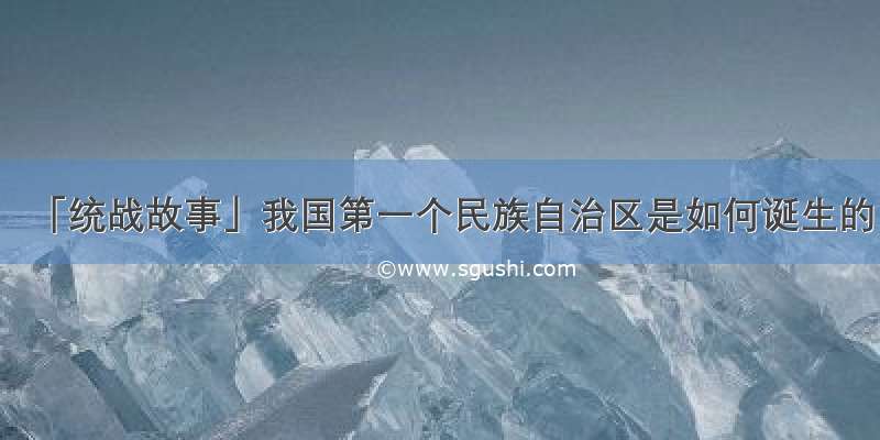 「统战故事」我国第一个民族自治区是如何诞生的