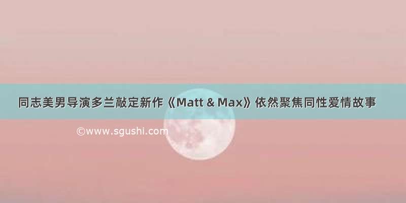 同志美男导演多兰敲定新作《Matt & Max》依然聚焦同性爱情故事