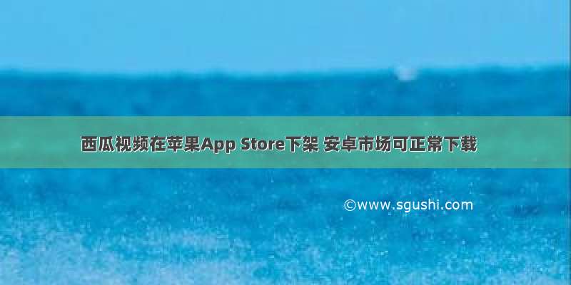 西瓜视频在苹果App Store下架 安卓市场可正常下载