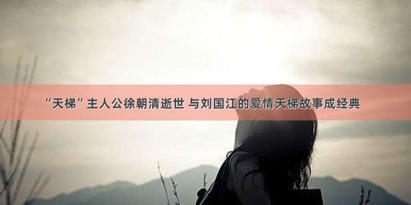 “天梯”主人公徐朝清逝世 与刘国江的爱情天梯故事成经典