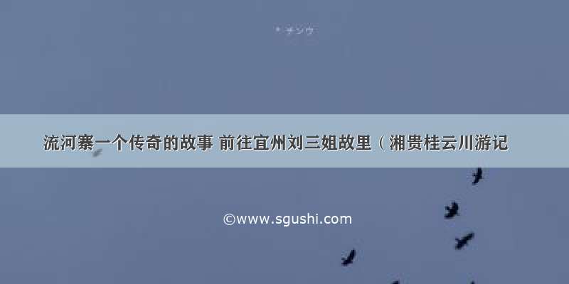 流河寨一个传奇的故事 前往宜州刘三姐故里（湘贵桂云川游记