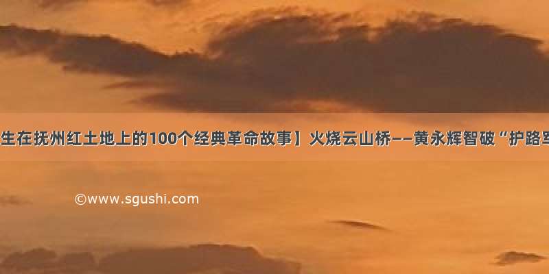 【发生在抚州红土地上的100个经典革命故事】火烧云山桥——黄永辉智破“护路军”