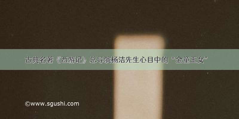 古典名著《西游记》总导演杨洁先生心目中的“金童玉女”