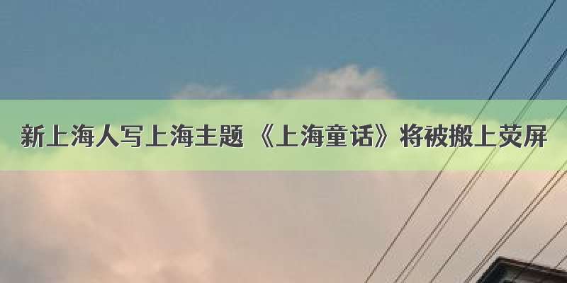 新上海人写上海主题 《上海童话》将被搬上荧屏