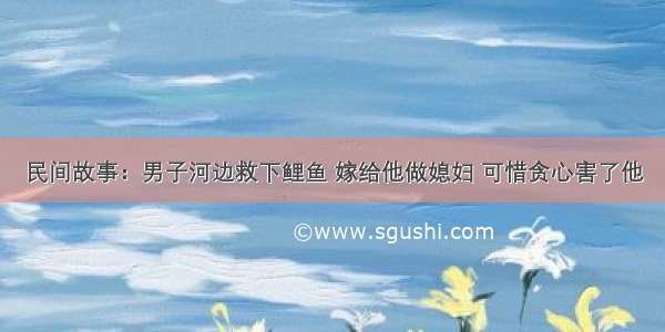民间故事：男子河边救下鲤鱼 嫁给他做媳妇 可惜贪心害了他