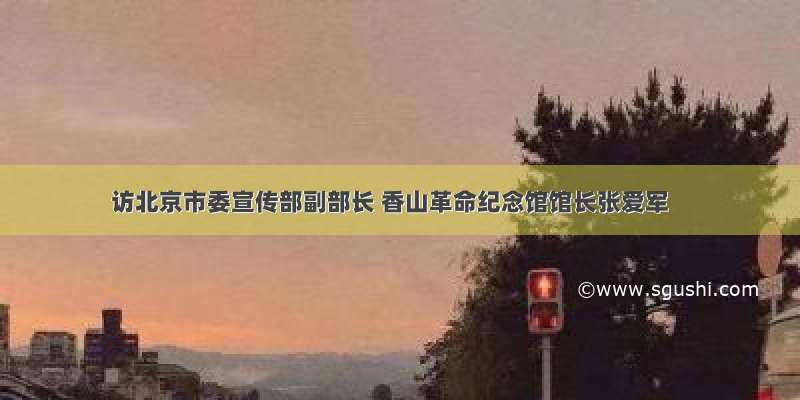 访北京市委宣传部副部长 香山革命纪念馆馆长张爱军