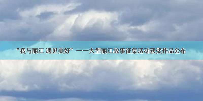 “我与丽江 遇见美好”——大型丽江故事征集活动获奖作品公布