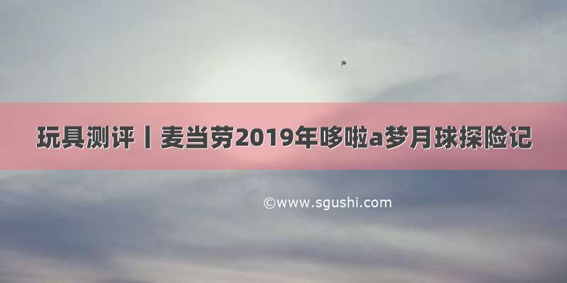 玩具测评丨麦当劳2019年哆啦a梦月球探险记