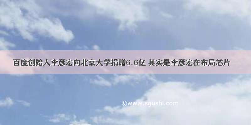 百度创始人李彦宏向北京大学捐赠6.6亿 其实是李彦宏在布局芯片