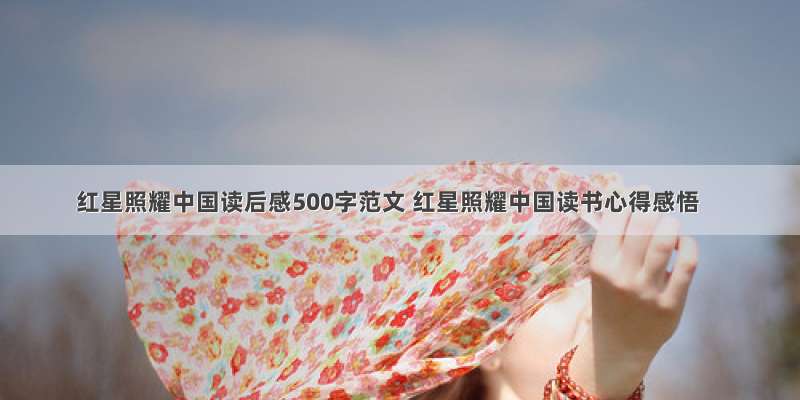 红星照耀中国读后感500字范文 红星照耀中国读书心得感悟