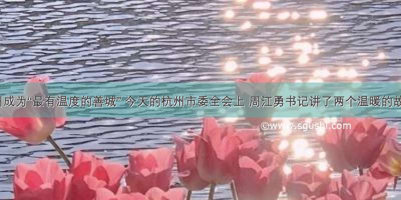 让杭州成为“最有温度的善城” 今天的杭州市委全会上 周江勇书记讲了两个温暖的故事