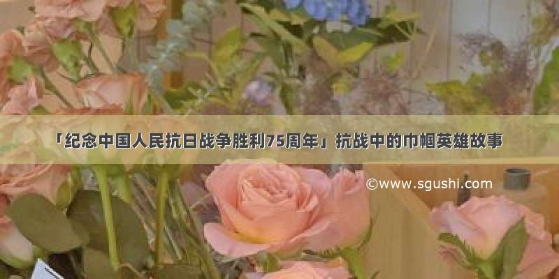 「纪念中国人民抗日战争胜利75周年」抗战中的巾帼英雄故事