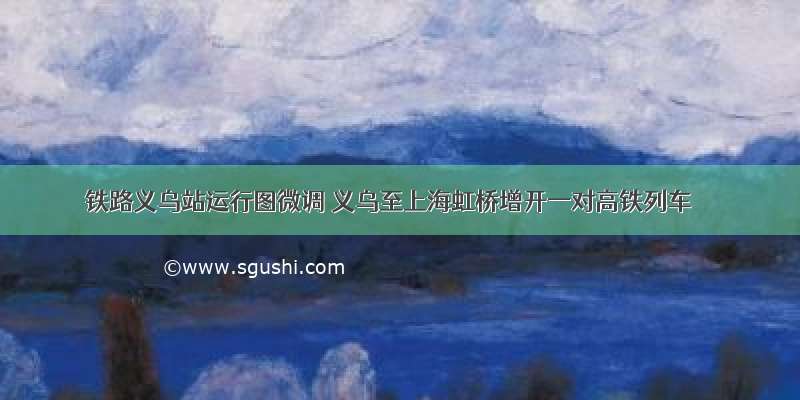 铁路义乌站运行图微调 义乌至上海虹桥增开一对高铁列车