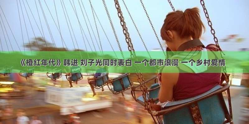 《橙红年代》韩进 刘子光同时表白 一个都市浪漫 一个乡村爱情