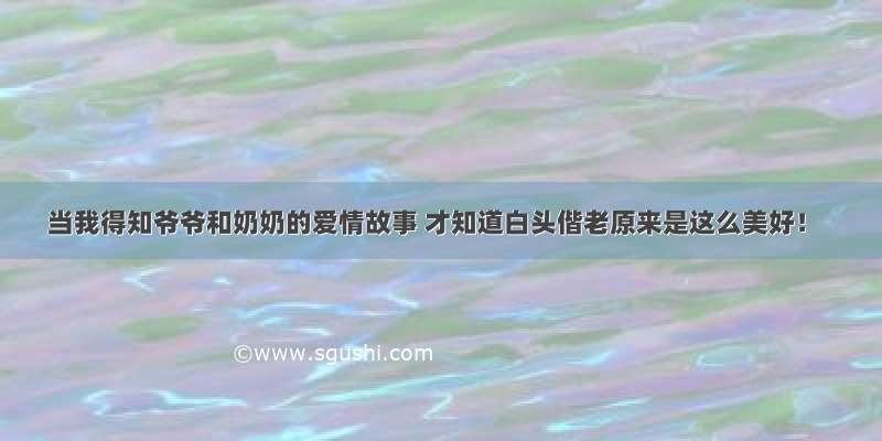 当我得知爷爷和奶奶的爱情故事 才知道白头偕老原来是这么美好！