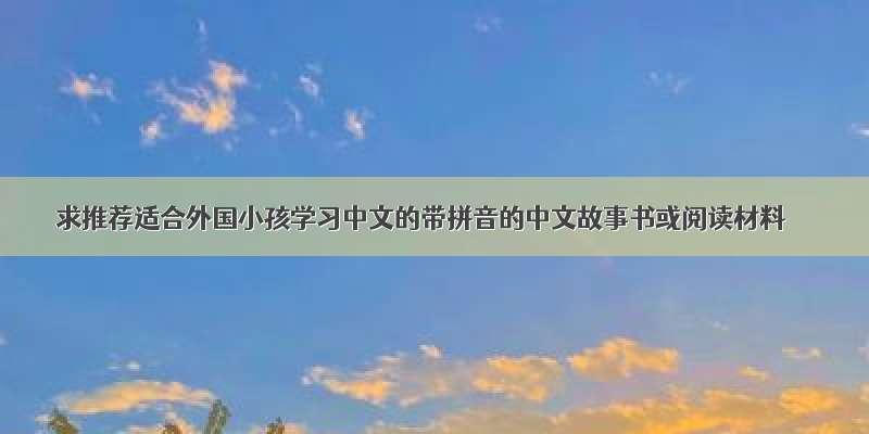 求推荐适合外国小孩学习中文的带拼音的中文故事书或阅读材料