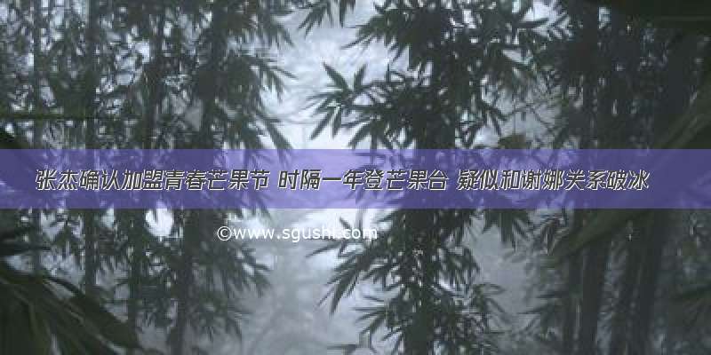 张杰确认加盟青春芒果节 时隔一年登芒果台 疑似和谢娜关系破冰