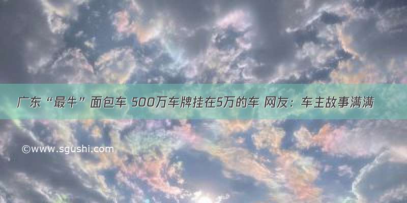 广东“最牛”面包车 500万车牌挂在5万的车 网友：车主故事满满