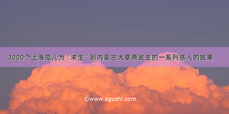 3000个上海孤儿为“求生”到内蒙古大草原发生的一系列感人的故事