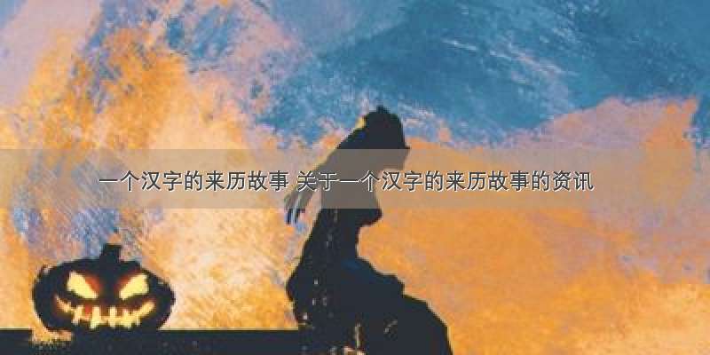 一个汉字的来历故事 关于一个汉字的来历故事的资讯