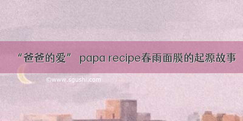 “爸爸的爱” papa recipe春雨面膜的起源故事