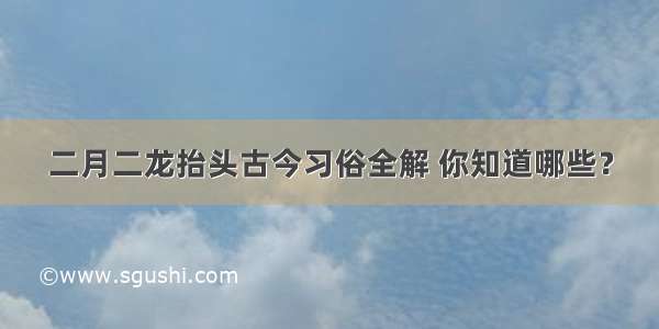 二月二龙抬头古今习俗全解 你知道哪些？